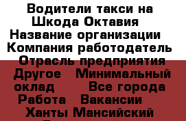 Водители такси на Шкода-Октавия › Название организации ­ Компания-работодатель › Отрасль предприятия ­ Другое › Минимальный оклад ­ 1 - Все города Работа » Вакансии   . Ханты-Мансийский,Белоярский г.